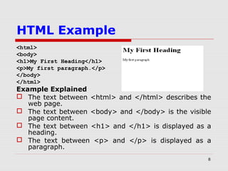 8
HTML Example
<html>
<body>
<h1>My First Heading</h1>
<p>My first paragraph.</p>
</body>
</html>
Example Explained
 The text between <html> and </html> describes the
web page.
 The text between <body> and </body> is the visible
page content.
 The text between <h1> and </h1> is displayed as a
heading.
 The text between <p> and </p> is displayed as a
paragraph.
 