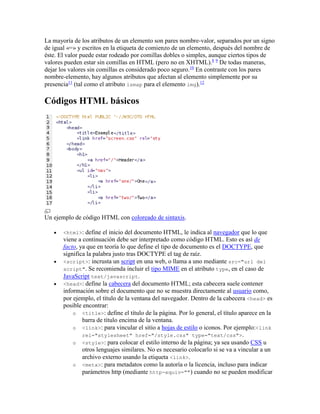 La mayoría de los atributos de un elemento son pares nombre-valor, separados por un signo
de igual «=» y escritos en la etiqueta de comienzo de un elemento, después del nombre de
éste. El valor puede estar rodeado por comillas dobles o simples, aunque ciertos tipos de
valores pueden estar sin comillas en HTML (pero no en XHTML).8 9
De todas maneras,
dejar los valores sin comillas es considerado poco seguro.10
En contraste con los pares
nombre-elemento, hay algunos atributos que afectan al elemento simplemente por su
presencia11
(tal como el atributo ismap para el elemento img).12
Códigos HTML básicos
Un ejemplo de código HTML con coloreado de sintaxis.
 <html>: define el inicio del documento HTML, le indica al navegador que lo que
viene a continuación debe ser interpretado como código HTML. Esto es así de
facto, ya que en teoría lo que define el tipo de documento es el DOCTYPE, que
significa la palabra justo tras DOCTYPE el tag de raíz.
 <script>: incrusta un script en una web, o llama a uno mediante src="url del
script". Se recomienda incluir el tipo MIME en el atributo type, en el caso de
JavaScript text/javascript.
 <head>: define la cabecera del documento HTML; esta cabecera suele contener
información sobre el documento que no se muestra directamente al usuario como,
por ejemplo, el título de la ventana del navegador. Dentro de la cabecera <head> es
posible encontrar:
o <title>: define el título de la página. Por lo general, el título aparece en la
barra de título encima de la ventana.
o <link>: para vincular el sitio a hojas de estilo o iconos. Por ejemplo:<link
rel="stylesheet" href="/style.css" type="text/css">.
o <style>: para colocar el estilo interno de la página; ya sea usando CSS u
otros lenguajes similares. No es necesario colocarlo si se va a vincular a un
archivo externo usando la etiqueta <link>.
o <meta>: para metadatos como la autoría o la licencia, incluso para indicar
parámetros http (mediante http-equiv="") cuando no se pueden modificar
 