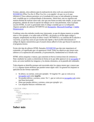 Existen, además, otros editores para la realización de sitios web con características
WYSIWYG (What You See Is What You Get, o en español: «lo que ves es lo que
obtienes»). Estos editores permiten ver el resultado de lo que se está editando en tiempo
real, a medida que se va desarrollando el documento. Ahora bien, esto no significa una
manera distinta de realizar sitios web, sino que una forma un tanto más simple, ya que estos
programas, además de tener la opción de trabajar con la vista preliminar, tiene su propia
sección HTML, la cual va generando todo el código a medida que se va trabajando.
Algunos ejemplos de editores WYSIWYG son KompoZer, Microsoft FrontPage o Adobe
Dreamweaver.
Combinar estos dos métodos resulta muy interesante, ya que de alguna manera se ayudan
entre sí. Por ejemplo, si se edita todo en HTML y de pronto se olvida algún código o
etiqueta, simplemente me dirijo al editor visual o WYSIWYG y se continúa ahí la edición o
viceversa, ya que hay casos en que resulta más rápido y fácil escribir directamente el
código de alguna característica que el usuario desea adherir al sitio que buscar la opción en
el programa mismo.
Existe otro tipo de editores HTML llamados WYSIWYM que dan más importancia al
contenido y al significado que a la apariencia visual. Entre los objetivos que tienen estos
editores es la separación del contenido y la presentación, fundamental en el diseño web.
HTML utiliza etiquetas o marcas, que consisten en breves instrucciones de comienzo y
final, mediante las cuales se determina la forma en la que debe aparecer en su navegador el
texto, así como también las imágenes y los demás elementos, en la pantalla del ordenador.
Toda etiqueta se identifica porque está encerrada entre los signos menor que y mayor que
(<>), y algunas tienen atributos que pueden tomar algún valor. En general las etiquetas se
aplicarán de dos formas especiales:
 Se abren y se cierran, como por ejemplo: <b>negrita</b>, que se vería en su
navegador web como negrita.
 No pueden abrirse y cerrarse, como <hr />, que se vería en su navegador web como
una línea horizontal.
 Otras que pueden abrirse y cerrarse, como por ejemplo <p>.
 Las etiquetas básicas o mínimas son:
<!DOCTYPE HTML>
<html>
<head>
<title>Ejemplo1</title>
</head>
<body>
<p>ejemplo1</p>
</body>
</html>
Saber más
 