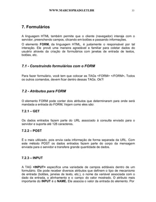 WWW.MARCIOPRADO.ETI.BR 33
7. Formulários
A linguagem HTML também permite que o cliente (navegador) interaja com o
servidor, preenchendo campos, clicando em botões e passando informações.
O elemento FORM, da linguagem HTML, é justamente o responsável por tal
interação. Ele provê uma maneira agradável e familiar para coletar dados do
usuário através da criação de formulários com janelas de entrada de textos,
botões, etc.
7.1 - Construindo formulários com o FORM
Para fazer formulário, você tem que colocar as TAGs <FORM> </FORM>. Todos
os outros comandos, devem ficar dentro dessas TAGs. Ok?!
7.2 - Atributos para FORM
O elemento FORM pode conter dois atributos que determinaram para onde será
mandada a entrada do FORM. Vejam como eles são:
7.2.1 – GET
Os dados entrados fazem parte do URL associado à consulta enviado para o
servidor e suporta até 128 caracteres.
7.2.2 – POST
É o mais utilizado, pois envia cada informação de forma separada da URL. Com
este método POST os dados entrados fazem parte do corpo da mensagem
enviada para o servidor e transfere grande quantidade de dados.
7.2.3 – INPUT
A TAG <INPUT> especifica uma variedade de campos editáveis dentro de um
formulário. Ele pode receber diversos atributos que definem o tipo de mecanismo
de entrada (botões, janelas de texto, etc.), o nome da variável associada com o
dado da entrada, o alinhamento e o campo do valor mostrado. O atributo mais
importante do INPUT é o NAME. Ele associa o valor da entrada do elemento. Por
 