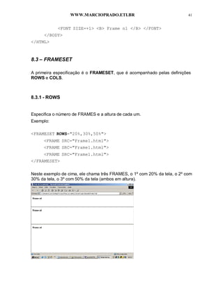 WWW.MARCIOPRADO.ETI.BR 41
<FONT SIZE=+1> <B> Frame n1 </B> </FONT>
</BODY>
</HTML>
8.3 – FRAMESET
A primeira especificação é o FRAMESET, que é acompanhado pelas definições
ROWS e COLS.
8.3.1 - ROWS
Especifica o número de FRAMES e a altura de cada um.
Exemplo:
<FRAMESET ROWS="20%,30%,50%">
<FRAME SRC="Frame1.html">
<FRAME SRC="Frame1.html">
<FRAME SRC="Frame1.html">
</FRAMESET>
Neste exemplo de cima, ele chama três FRAMES, o 1º com 20% da tela, o 2º com
30% da tela, o 3º com 50% da tela (ambos em altura).
 