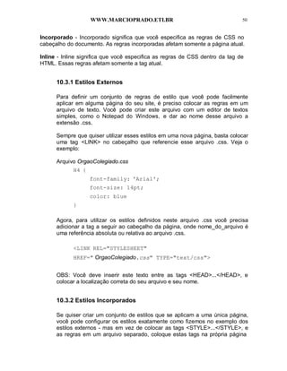 WWW.MARCIOPRADO.ETI.BR 50
Incorporado - Incorporado significa que você especifica as regras de CSS no
cabeçalho do documento. As regras incorporadas afetam somente a página atual.
Inline - Inline significa que você especifica as regras de CSS dentro da tag de
HTML. Essas regras afetam somente a tag atual.
10.3.1 Estilos Externos
Para definir um conjunto de regras de estilo que você pode facilmente
aplicar em alguma página do seu site, é preciso colocar as regras em um
arquivo de texto. Você pode criar este arquivo com um editor de textos
simples, como o Notepad do Windows, e dar ao nome desse arquivo a
extensão .css.
Sempre que quiser utilizar esses estilos em uma nova página, basta colocar
uma tag <LINK> no cabeçalho que referencie esse arquivo .css. Veja o
exemplo:
Arquivo OrgaoColegiado.css
H4 {
font-family: 'Arial';
font-size: 14pt;
color: blue
}
Agora, para utilizar os estilos definidos neste arquivo .css você precisa
adicionar a tag a seguir ao cabeçalho da página, onde nome_do_arquivo é
uma referência absoluta ou relativa ao arquivo .css.
<LINK REL="STYLESHEET"
HREF=" OrgaoColegiado.css" TYPE="text/css">
OBS: Você deve inserir este texto entre as tags <HEAD>...</HEAD>, e
colocar a localização correta do seu arquivo e seu nome.
10.3.2 Estilos Incorporados
Se quiser criar um conjunto de estilos que se aplicam a uma única página,
você pode configurar os estilos exatamente como fizemos no exemplo dos
estilos externos - mas em vez de colocar as tags <STYLE>...</STYLE>, e
as regras em um arquivo separado, coloque estas tags na própria página
 