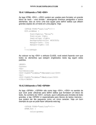WWW.MARCIOPRADO.ETI.BR 53
10.4.1 Utilizando a TAG <DIV>
As tags HTML <DIV>...</DIV> podem ser usadas para formatar um grande
bloco de texto - uma divisão - abrangendo diversos parágrafos e outros
elementos. Isso as torna uma boa opção para definir estilos que afetam
grandes seções de um texto em uma página. Veja:
<STYLE TYPE="text/css"><!--
DIV.sidebar {
font=family: "Arial";
font-size: 12pt;
text-align: right;
background-color: #C0C0C0;
margin-left: 1in;
margin-right: 1in
}
--></STYLE>
Ao colocar na tag <DIV> o atributo CLASS, você estará fazendo com que
todos os elementos que estejam englobados nesta tag sigam estes
padrões.
<BODY>
Cursos:
<OL>
<LI>Selecione
<DIV CLASS="sidebar">Matemática</DIV>
<br>
<DIV CLASS="sidebar">Medicina</DIV>
</OL></BODY>
10.4.2 Utilizando a TAG <SPAN>
As tags <SPAN>...</SPAN> são como tags <DIV>...</DIV> no sentido de
que você pode utilizá-las para definir estilos que formatam um bloco de
texto. Ao contrário de <DIV>, contudo, que é utilizada para divisões de texto
grandes, a tag <SPAN> é especializada para blocos de textos menores -
que podem ser tão pequenos como um único caracter. Veja um bom
exemplo do que se pode fazer utilizando esta tag.
<STYLE TYPE="text/css"><!--
SPAN.hot {
color:green;
 