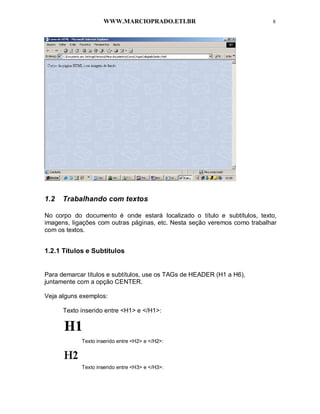 WWW.MARCIOPRADO.ETI.BR 8
1.2 Trabalhando com textos
No corpo do documento é onde estará localizado o título e subtítulos, texto,
imagens, ligações com outras páginas, etc. Nesta seção veremos como trabalhar
com os textos.
1.2.1 Títulos e Subtítulos
Para demarcar títulos e subtítulos, use os TAGs de HEADER (H1 a H6),
juntamente com a opção CENTER.
Veja alguns exemplos:
Texto inserido entre <H1> e </H1>:
Texto inserido entre <H2> e </H2>:
Texto inserido entre <H3> e </H3>:
 