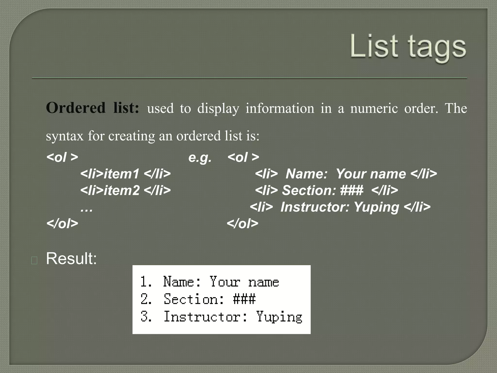 Ordered list: used to display information in a numeric order. The 
syntax for creating an ordered list is: 
<ol > e.g. <ol > 
<li>item1 </li> <li> Name: Your name </li> 
<li>item2 </li> <li> Section: ### </li> 
… <li> Instructor: Yuping </li> 
</ol> </ol> 
Result: 
 