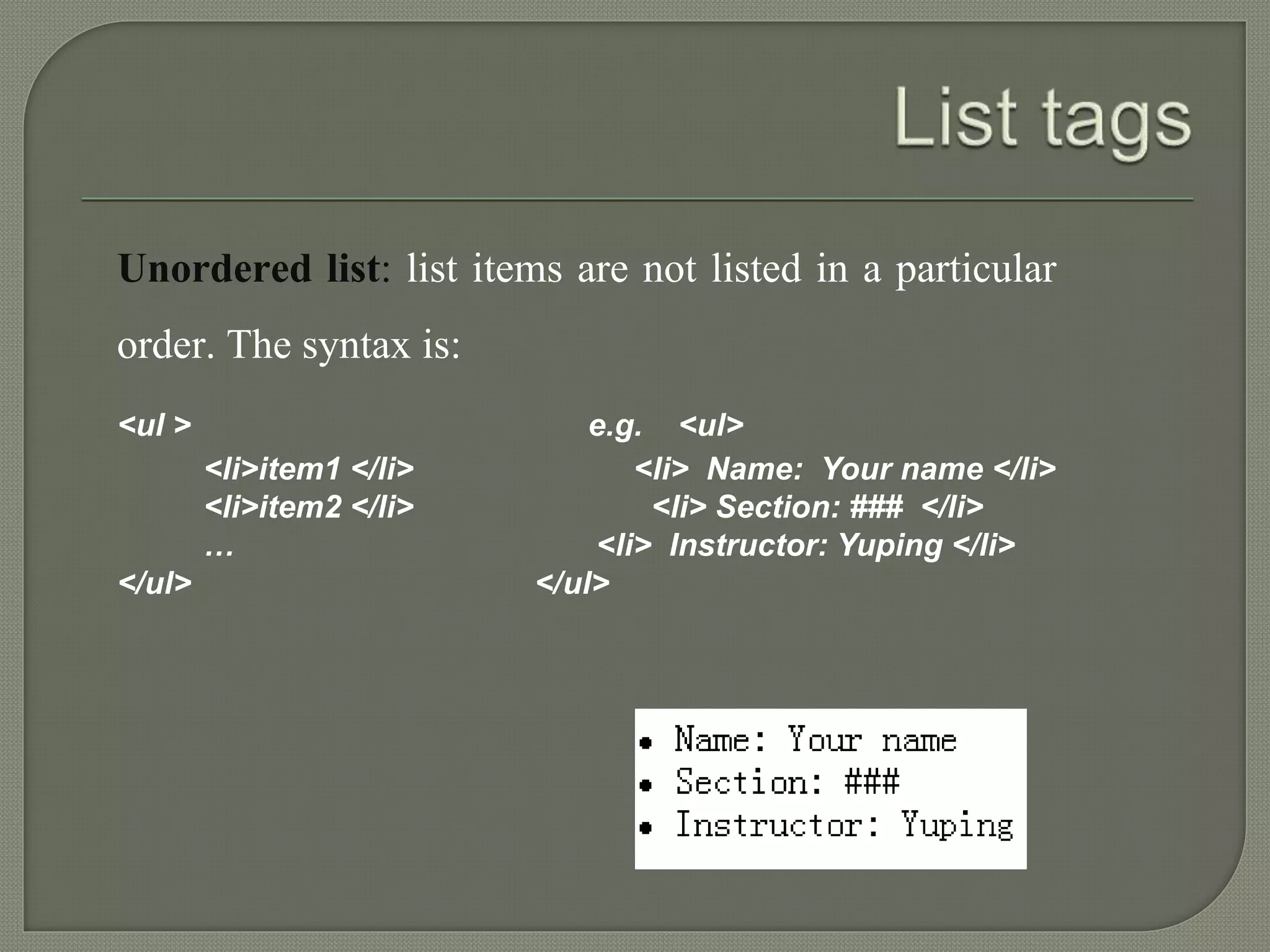 Unordered list: list items are not listed in a particular 
order. The syntax is: 
<ul > e.g. <ul> 
<li>item1 </li> <li> Name: Your name </li> 
<li>item2 </li> <li> Section: ### </li> 
… <li> Instructor: Yuping </li> 
</ul> </ul> 
 