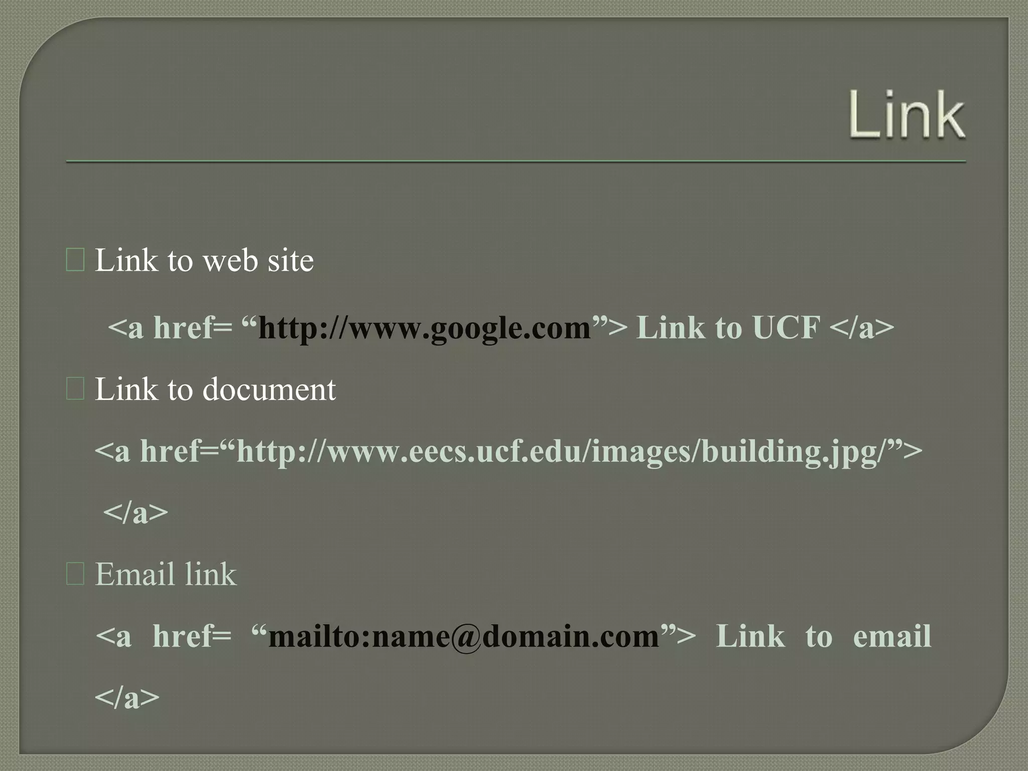 Link to web site 
<a href= “http://www.google.com”> Link to UCF </a> 
Link to document 
<a href=“http://www.eecs.ucf.edu/images/building.jpg/”> 
</a> 
Email link 
<a href= “mailto:name@domain.com”> Link to email 
</a> 
 
