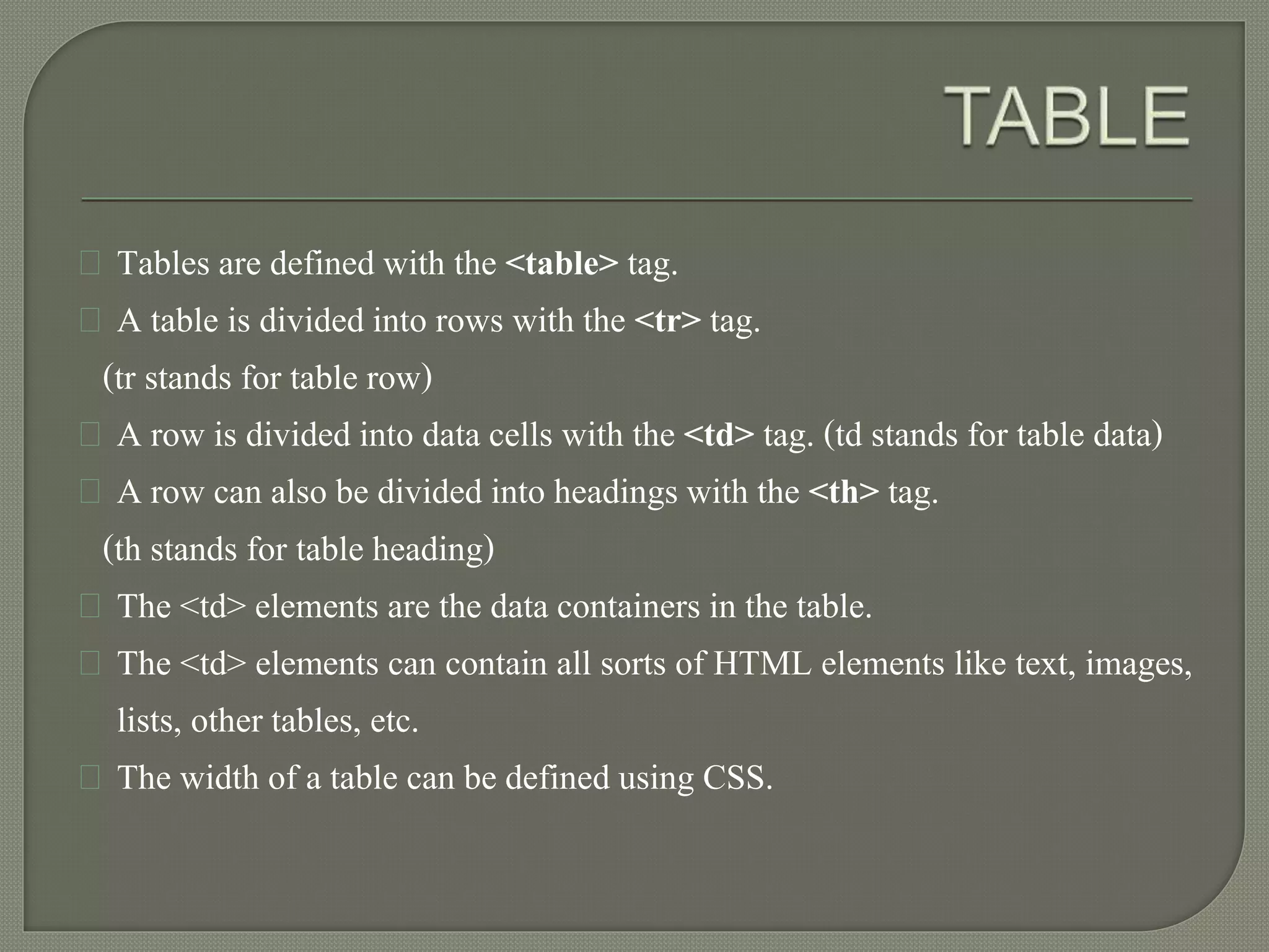 Tables are defined with the <table> tag. 
A table is divided into rows with the <tr> tag. 
(tr stands for table row) 
A row is divided into data cells with the <td> tag. (td stands for table data) 
A row can also be divided into headings with the <th> tag. 
(th stands for table heading) 
The <td> elements are the data containers in the table. 
The <td> elements can contain all sorts of HTML elements like text, images, 
lists, other tables, etc. 
The width of a table can be defined using CSS. 
 