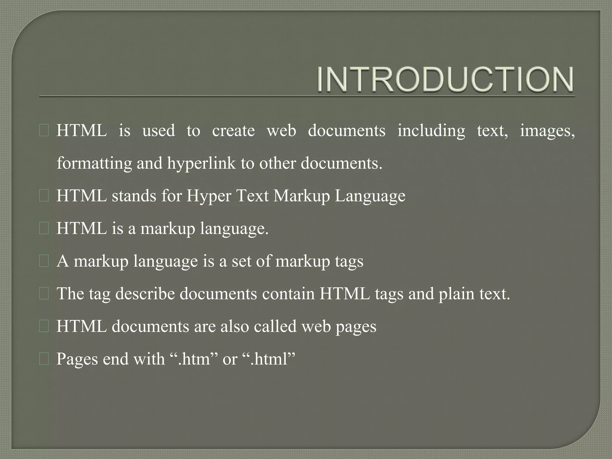 HTML is used to create web documents including text, images, 
formatting and hyperlink to other documents. 
HTML stands for Hyper Text Markup Language 
HTML is a markup language. 
A markup language is a set of markup tags 
The tag describe documents contain HTML tags and plain text. 
HTML documents are also called web pages 
Pages end with “.htm” or “.html” 
 