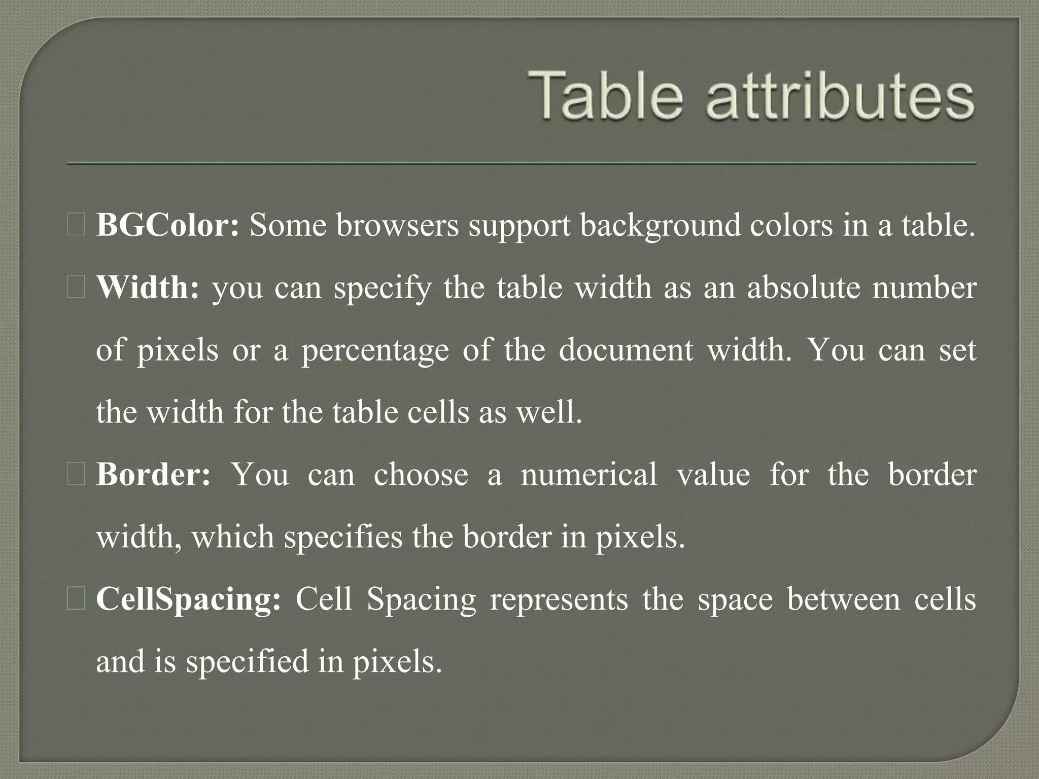 BGColor: Some browsers support background colors in a table. 
Width: you can specify the table width as an absolute number 
of pixels or a percentage of the document width. You can set 
the width for the table cells as well. 
Border: You can choose a numerical value for the border 
width, which specifies the border in pixels. 
CellSpacing: Cell Spacing represents the space between cells 
and is specified in pixels. 
 