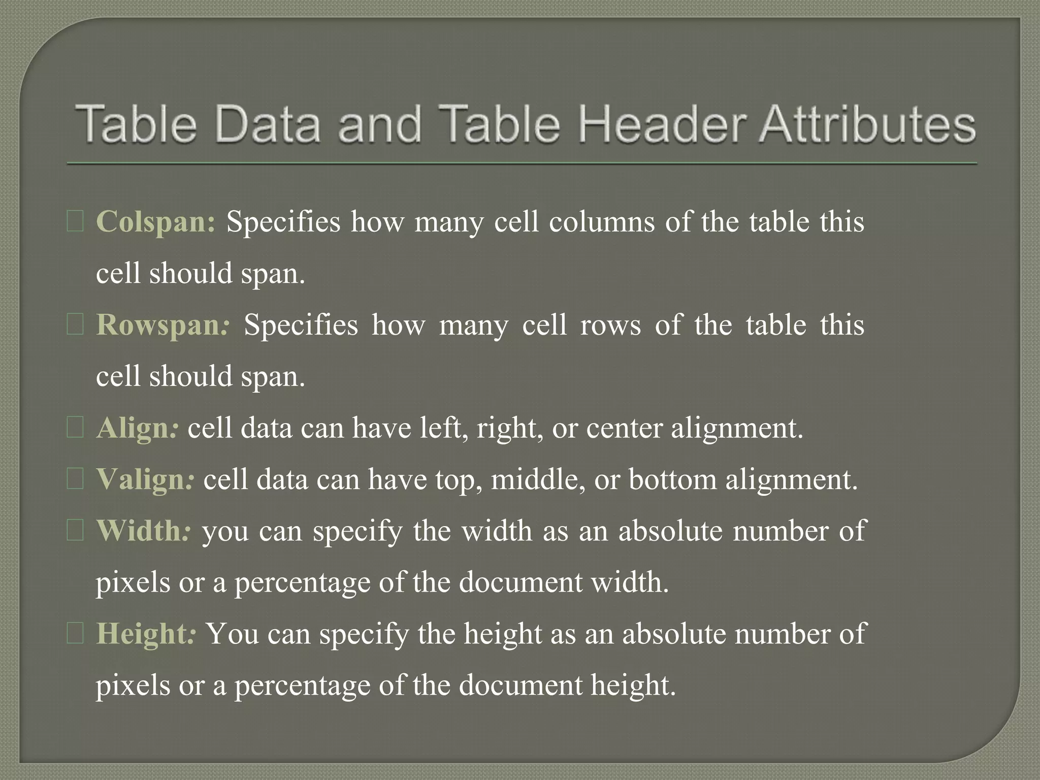 Colspan: Specifies how many cell columns of the table this 
cell should span. 
Rowspan: Specifies how many cell rows of the table this 
cell should span. 
Align: cell data can have left, right, or center alignment. 
Valign: cell data can have top, middle, or bottom alignment. 
Width: you can specify the width as an absolute number of 
pixels or a percentage of the document width. 
Height: You can specify the height as an absolute number of 
pixels or a percentage of the document height. 
 