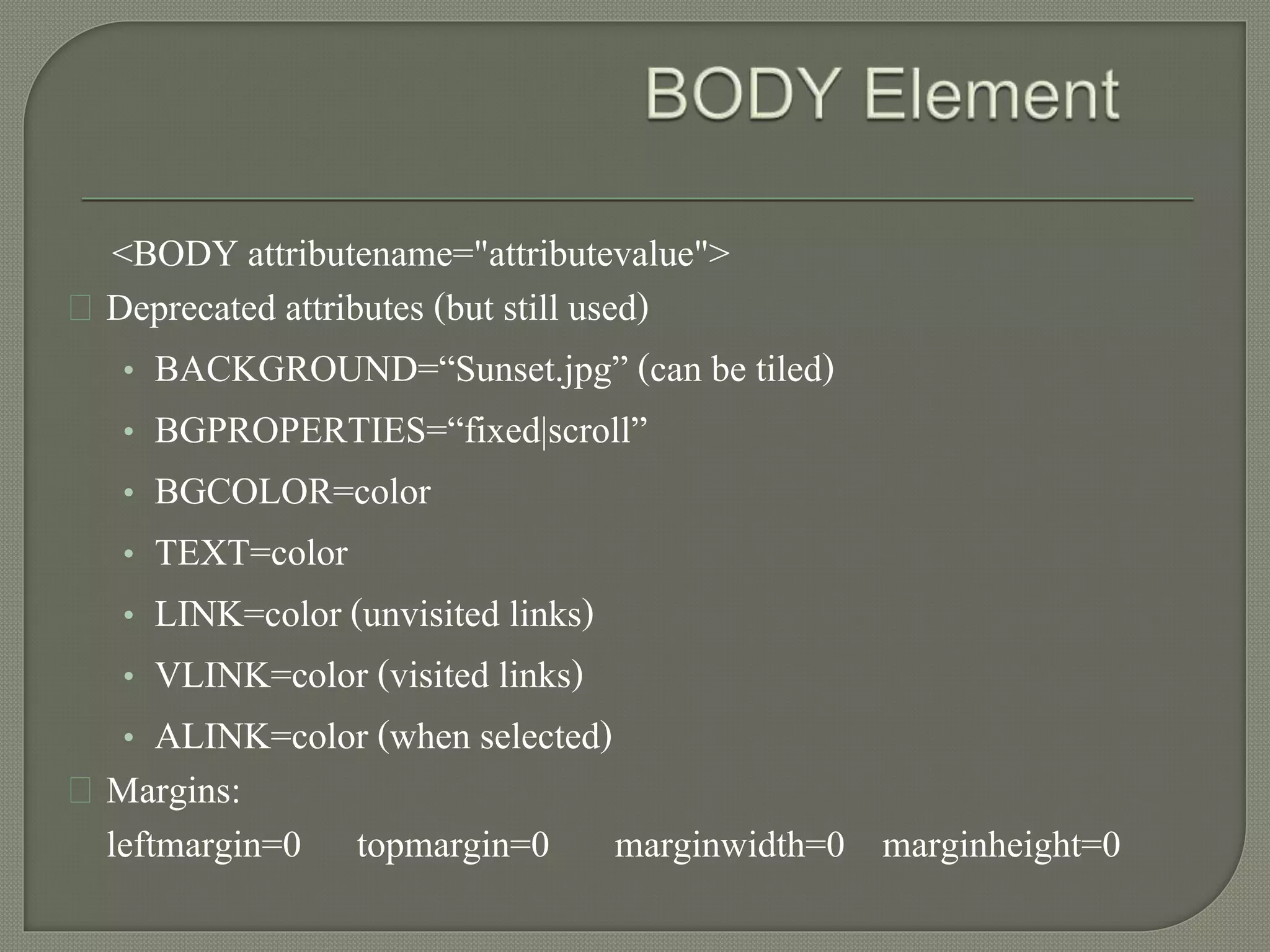 <BODY attributename="attributevalue"> 
Deprecated attributes (but still used) 
• BACKGROUND=“Sunset.jpg” (can be tiled) 
• BGPROPERTIES=“fixed|scroll” 
• BGCOLOR=color 
• TEXT=color 
• LINK=color (unvisited links) 
• VLINK=color (visited links) 
• ALINK=color (when selected) 
Margins: 
leftmargin=0 topmargin=0 marginwidth=0 marginheight=0 
 