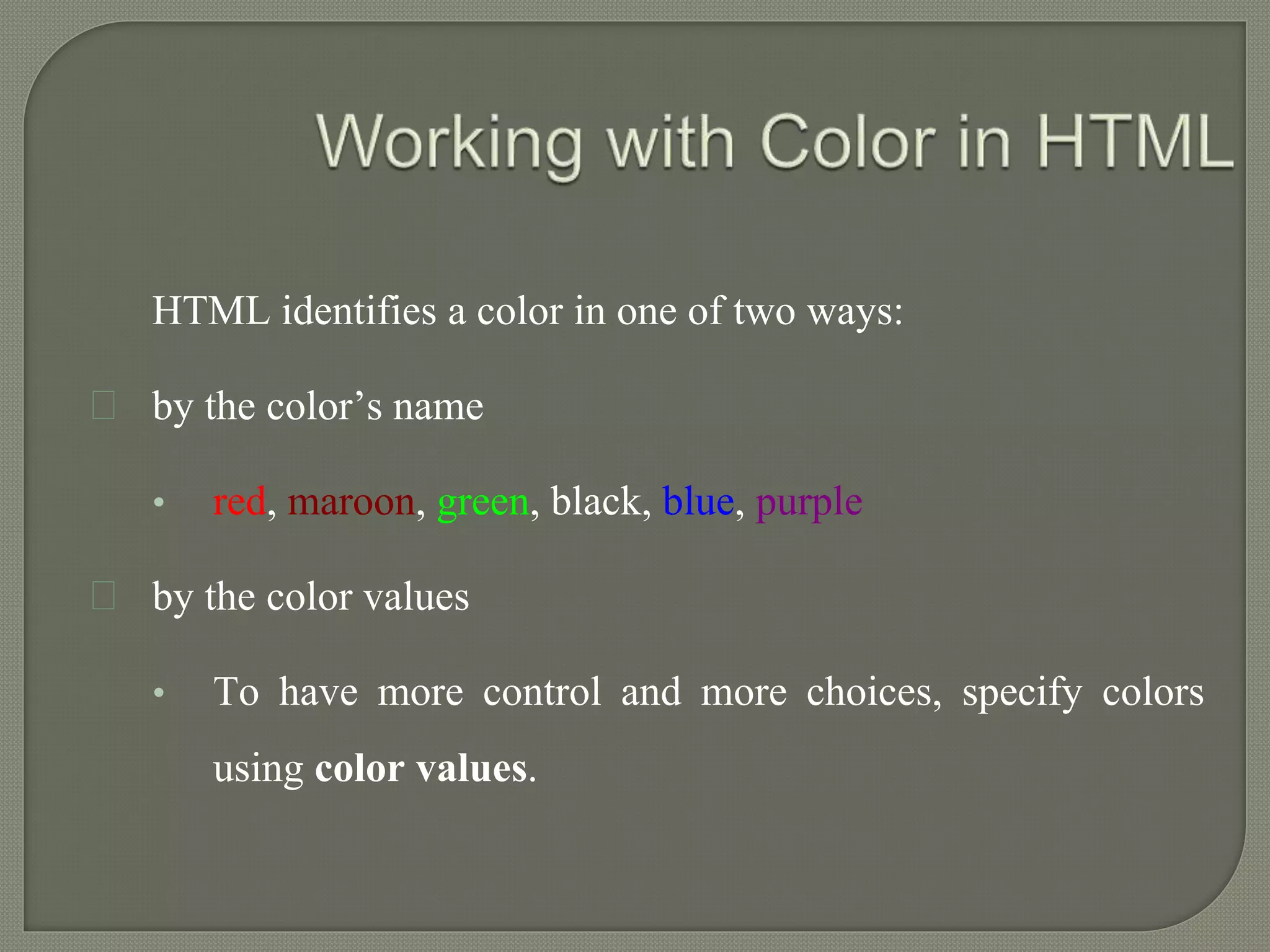 HTML identifies a color in one of two ways: 
by the color’s name 
• red, maroon, green, black, blue, purple 
by the color values 
• To have more control and more choices, specify colors 
using color values. 
 