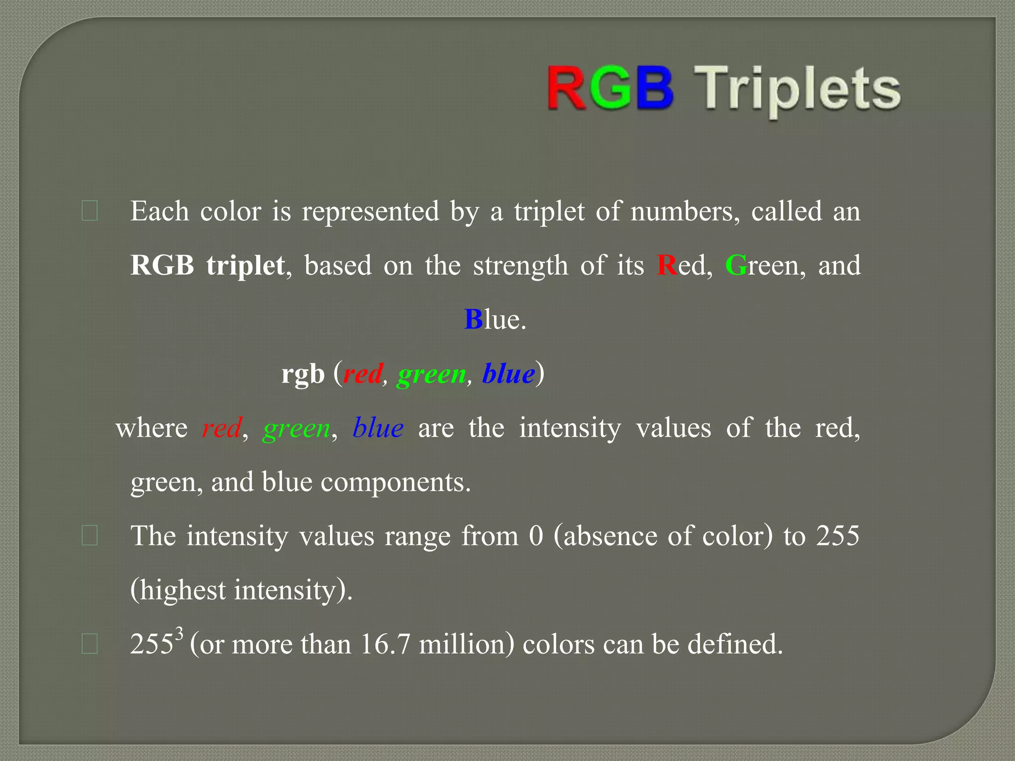 Each color is represented by a triplet of numbers, called an 
RGB triplet, based on the strength of its Red, Green, and 
Blue. 
rgb (red, green, blue) 
where red, green, blue are the intensity values of the red, 
green, and blue components. 
The intensity values range from 0 (absence of color) to 255 
(highest intensity). 
2553 (or more than 16.7 million) colors can be defined. 
 
