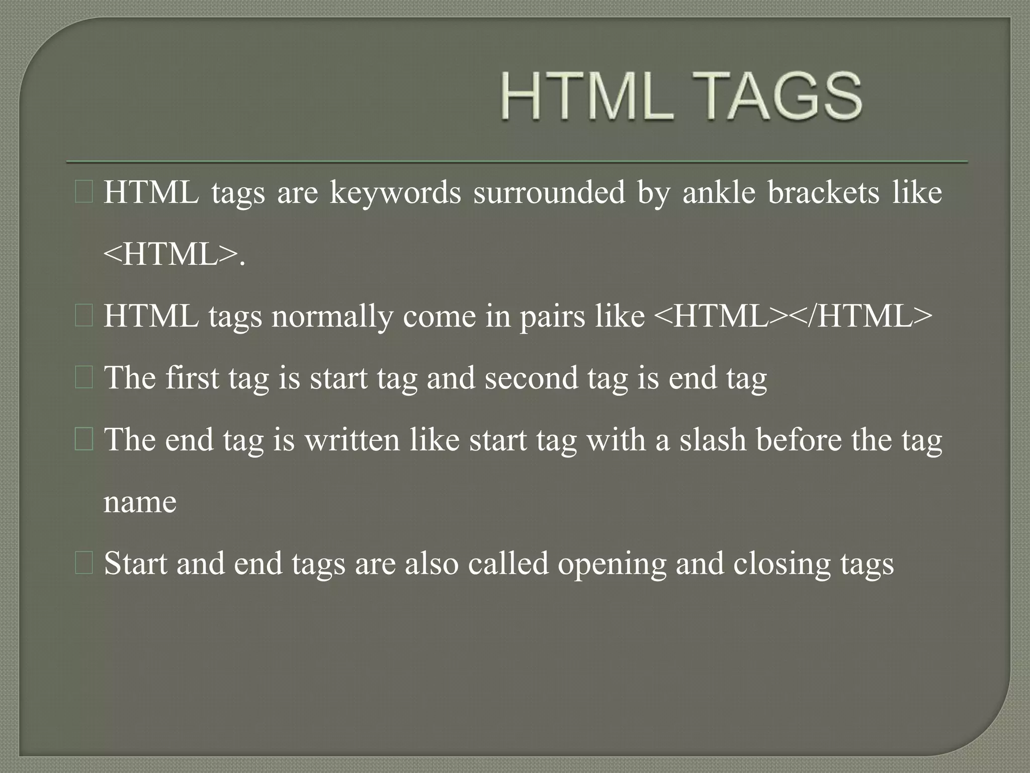 HTML tags are keywords surrounded by ankle brackets like 
<HTML>. 
HTML tags normally come in pairs like <HTML></HTML> 
The first tag is start tag and second tag is end tag 
The end tag is written like start tag with a slash before the tag 
name 
Start and end tags are also called opening and closing tags 
 