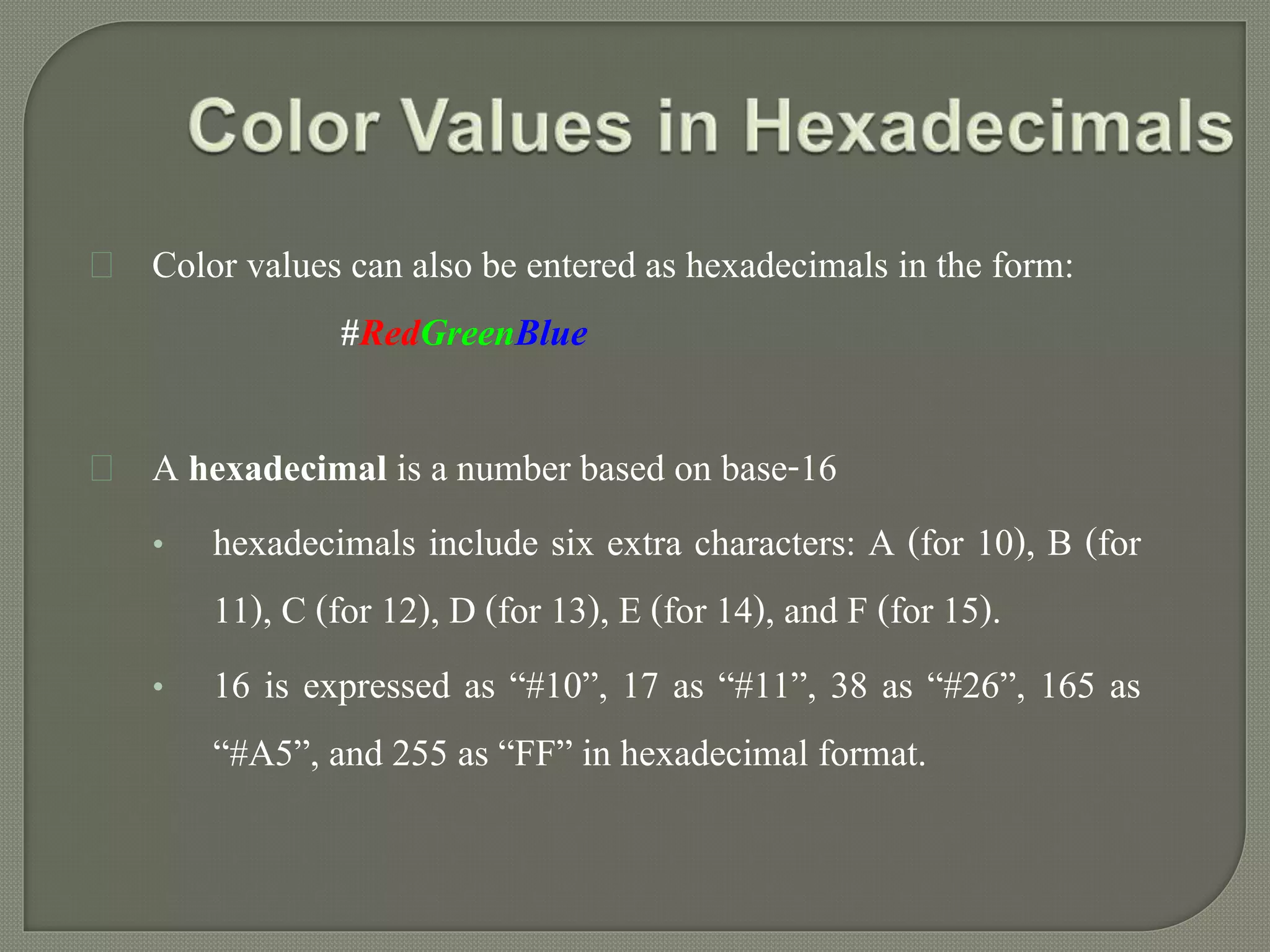 Color values can also be entered as hexadecimals in the form: 
#RedGreenBlue 
A hexadecimal is a number based on base-16 
• hexadecimals include six extra characters: A (for 10), B (for 
11), C (for 12), D (for 13), E (for 14), and F (for 15). 
• 16 is expressed as “#10”, 17 as “#11”, 38 as “#26”, 165 as 
“#A5”, and 255 as “FF” in hexadecimal format. 
 