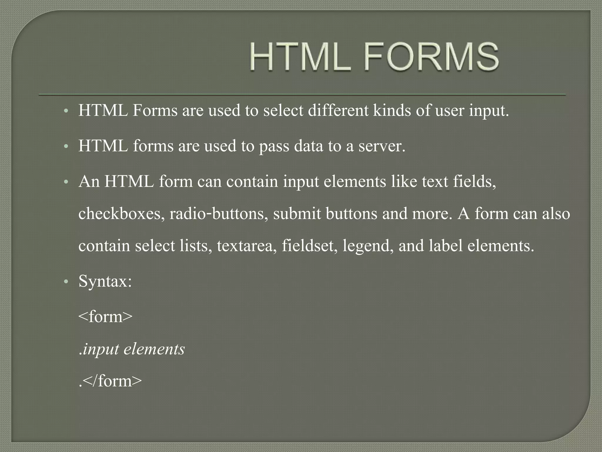 • HTML Forms are used to select different kinds of user input. 
• HTML forms are used to pass data to a server. 
• An HTML form can contain input elements like text fields, 
checkboxes, radio-buttons, submit buttons and more. A form can also 
contain select lists, textarea, fieldset, legend, and label elements. 
• Syntax: 
<form> 
.input elements 
.</form> 
 