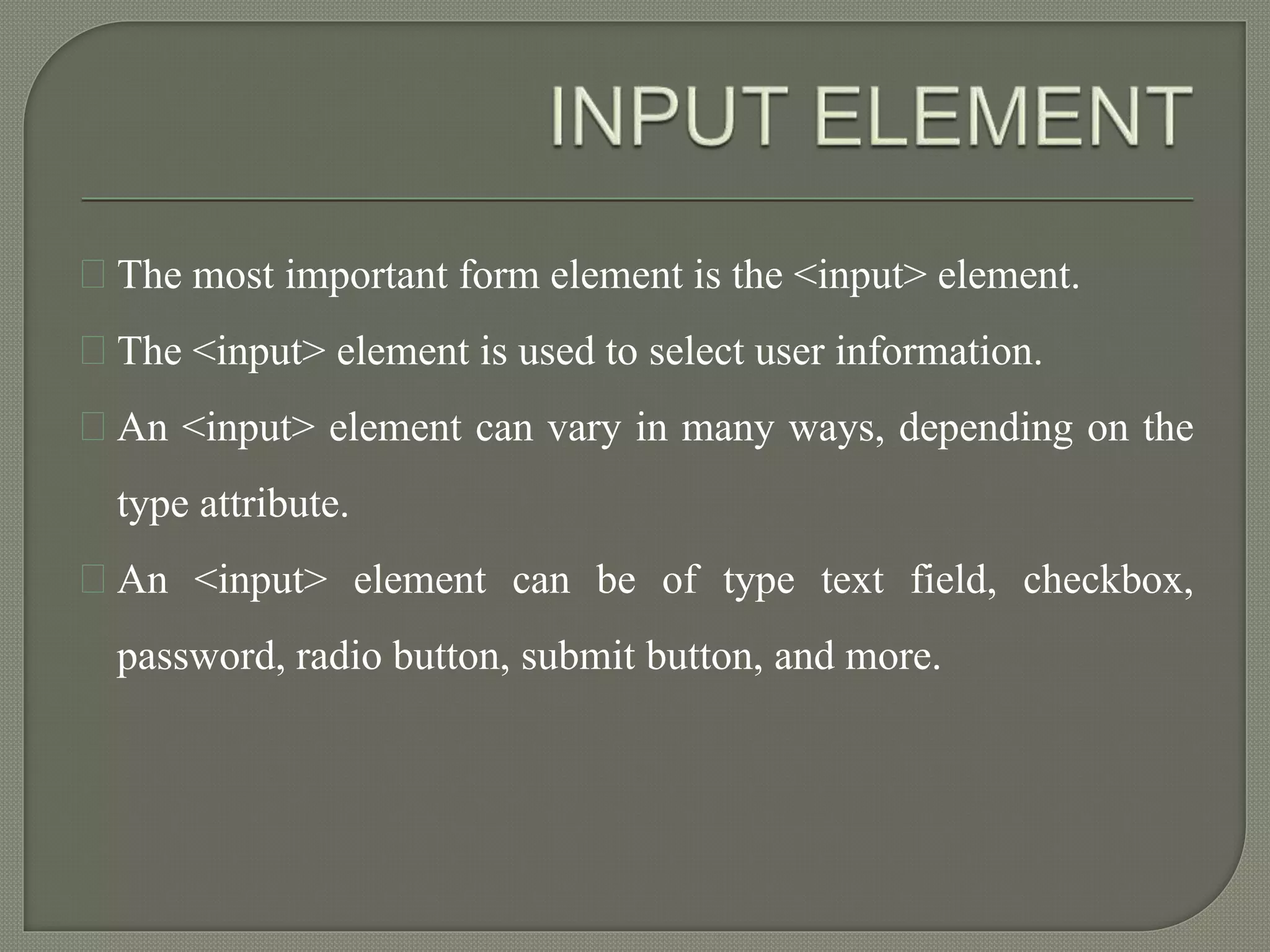 The most important form element is the <input> element. 
The <input> element is used to select user information. 
An <input> element can vary in many ways, depending on the 
type attribute. 
An <input> element can be of type text field, checkbox, 
password, radio button, submit button, and more. 
 