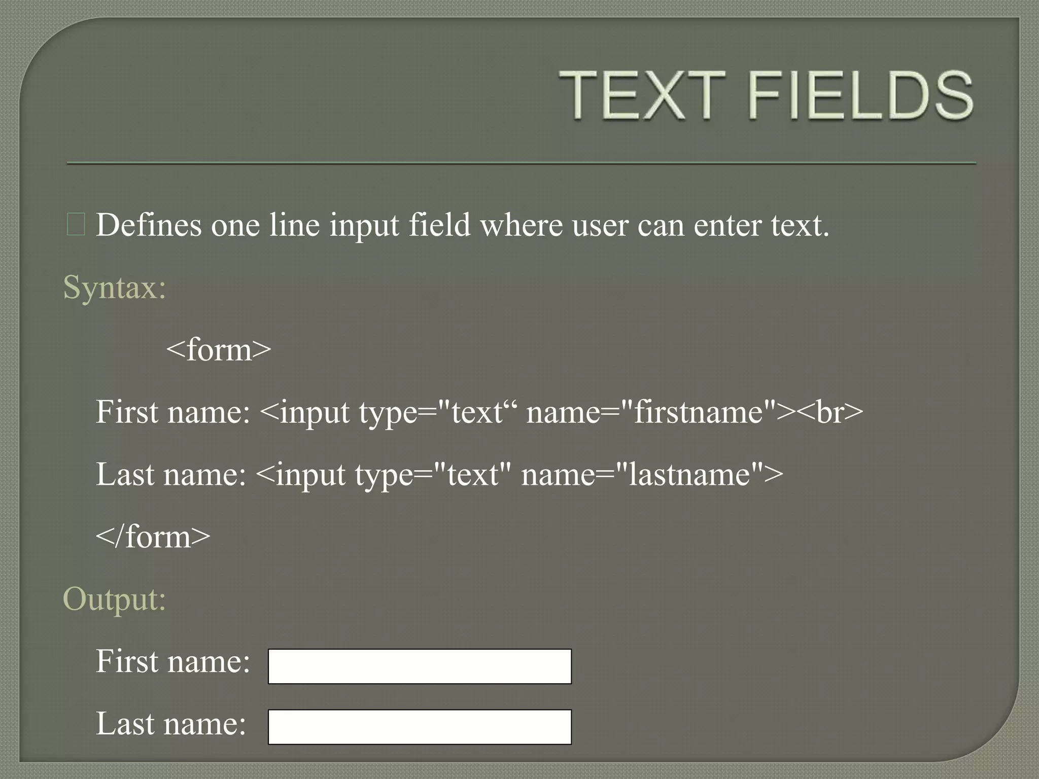 Defines one line input field where user can enter text. 
Syntax: 
<form> 
First name: <input type="text“ name="firstname"><br> 
Last name: <input type="text" name="lastname"> 
</form> 
Output: 
First name: 
Last name: 
 