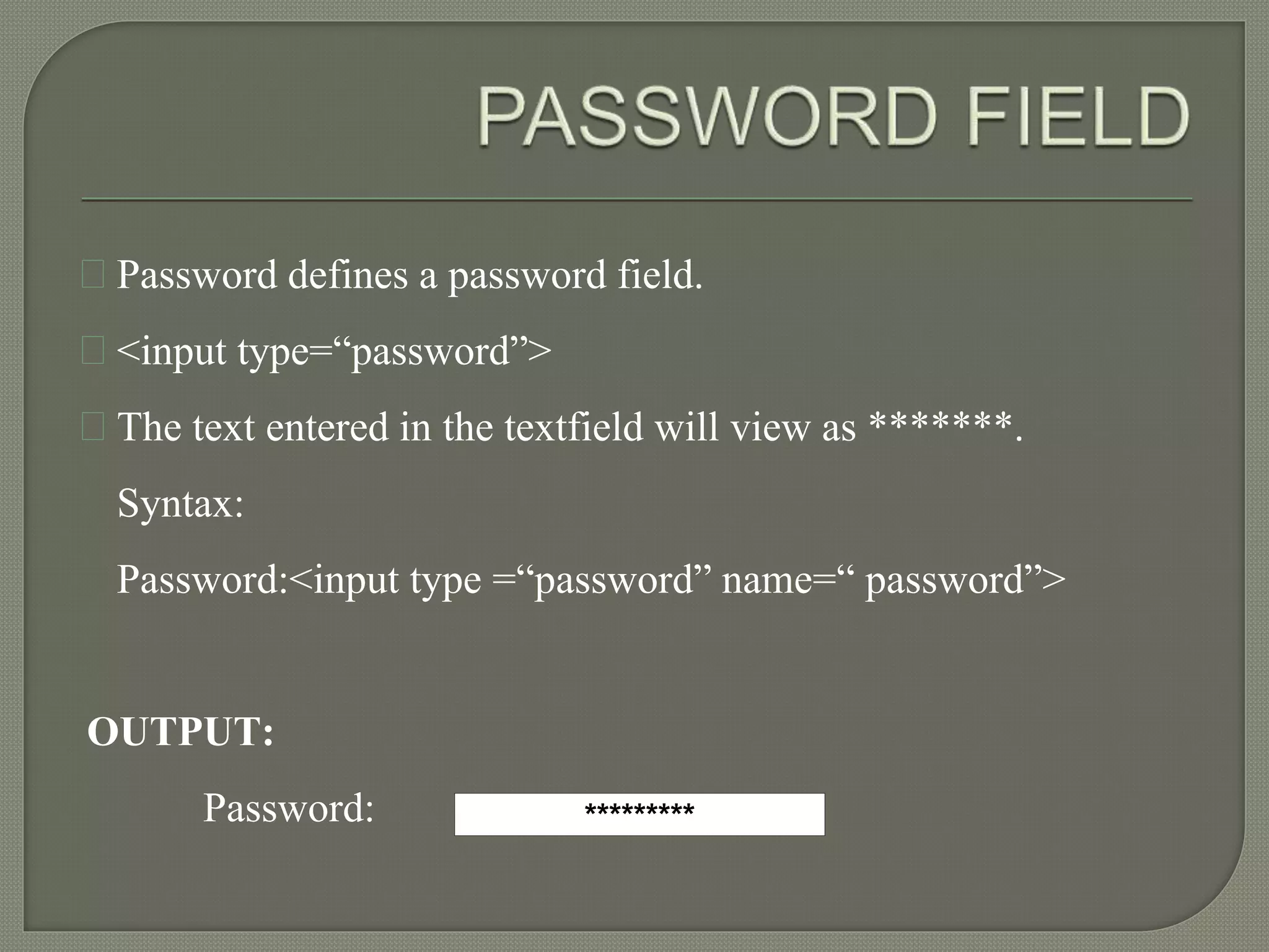 Password defines a password field. 
<input type=“password”> 
The text entered in the textfield will view as *******. 
Syntax: 
Password:<input type =“password” name=“ password”> 
OUTPUT: 
Password: ********* 
 