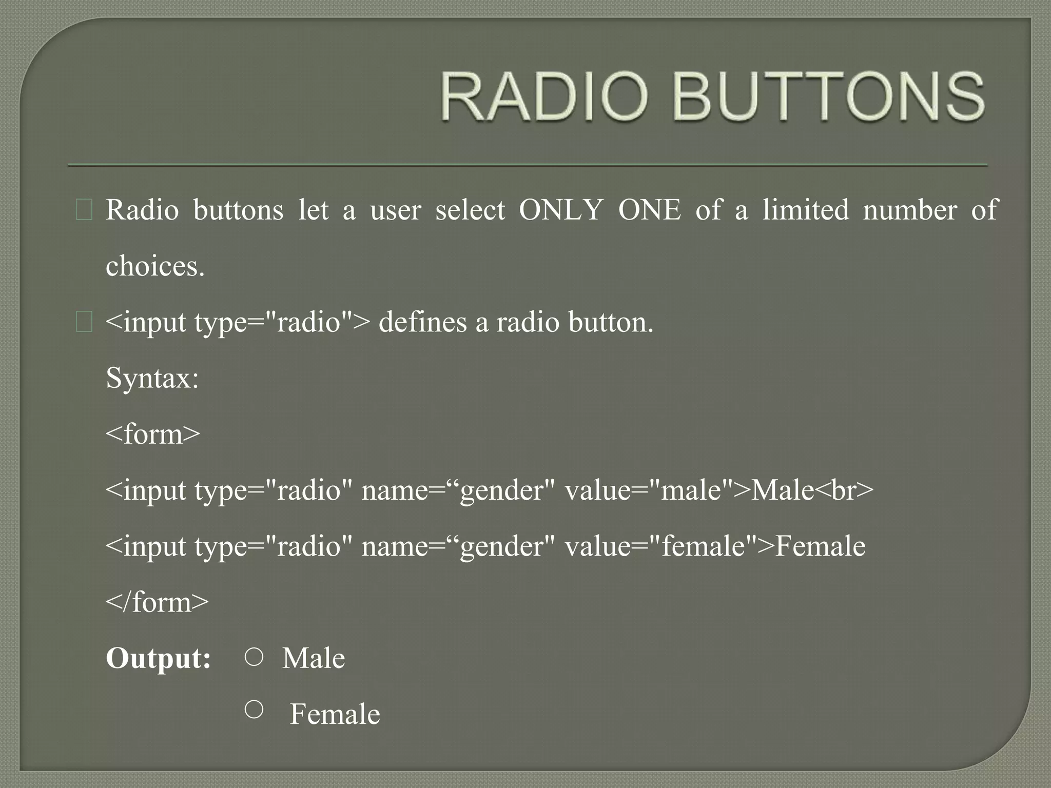 Radio buttons let a user select ONLY ONE of a limited number of 
choices. 
<input type="radio"> defines a radio button. 
Syntax: 
<form> 
<input type="radio" name=“gender" value="male">Male<br> 
<input type="radio" name=“gender" value="female">Female 
</form> 
Output: Male 
Female 
 
