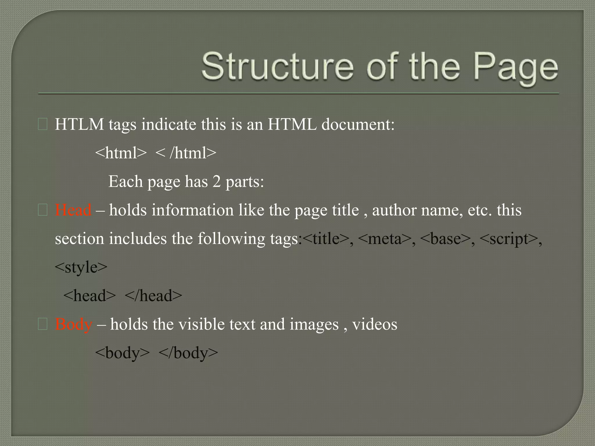 HTLM tags indicate this is an HTML document: 
<html> < /html> 
Each page has 2 parts: 
Head – holds information like the page title , author name, etc. this 
section includes the following tags:<title>, <meta>, <base>, <script>, 
<style> 
<head> </head> 
Body – holds the visible text and images , videos 
<body> </body> 
 