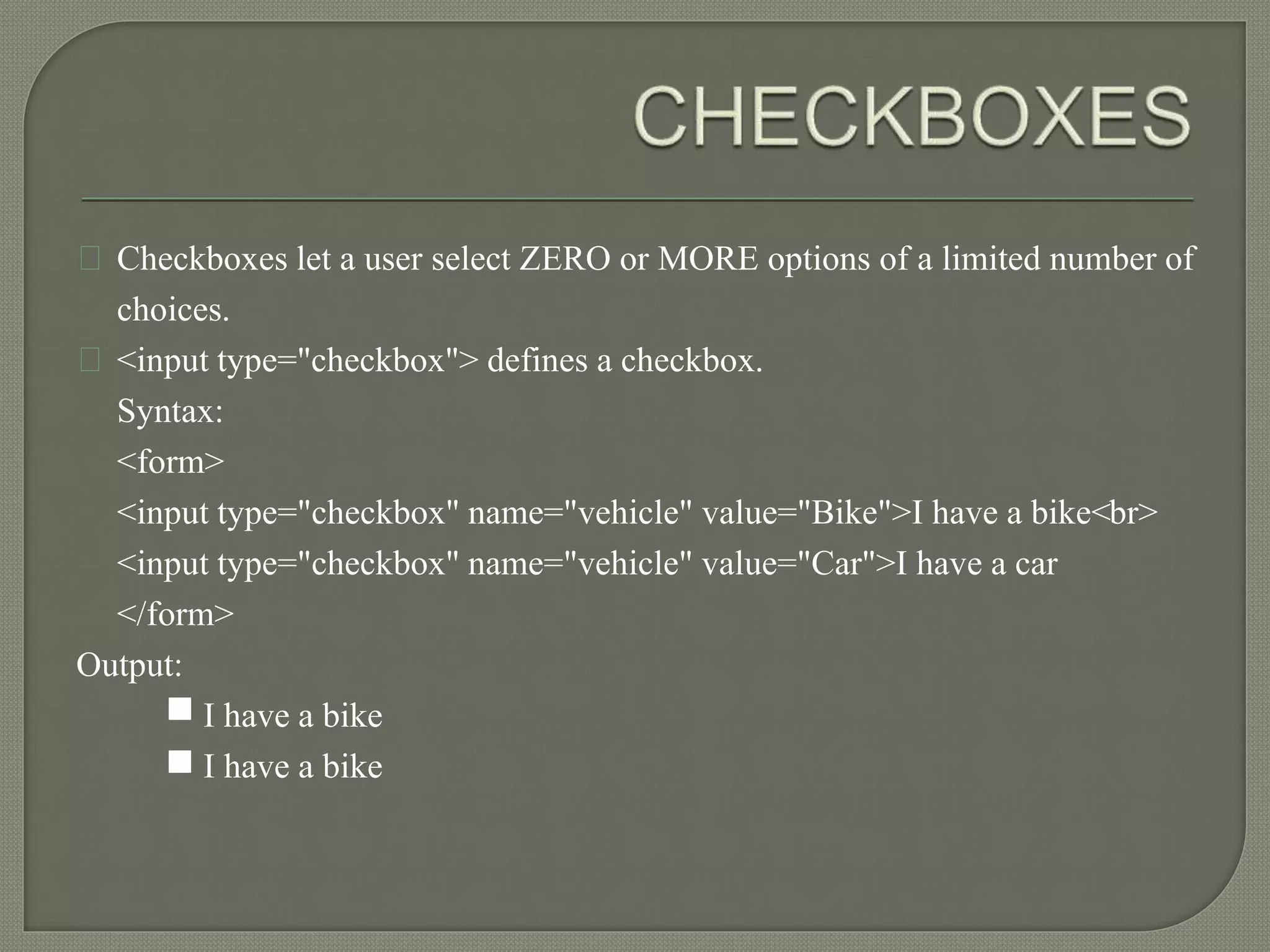 Checkboxes let a user select ZERO or MORE options of a limited number of 
choices. 
<input type="checkbox"> defines a checkbox. 
Syntax: 
<form> 
<input type="checkbox" name="vehicle" value="Bike">I have a bike<br> 
<input type="checkbox" name="vehicle" value="Car">I have a car 
</form> 
Output: 
I have a bike 
I have a bike 
 