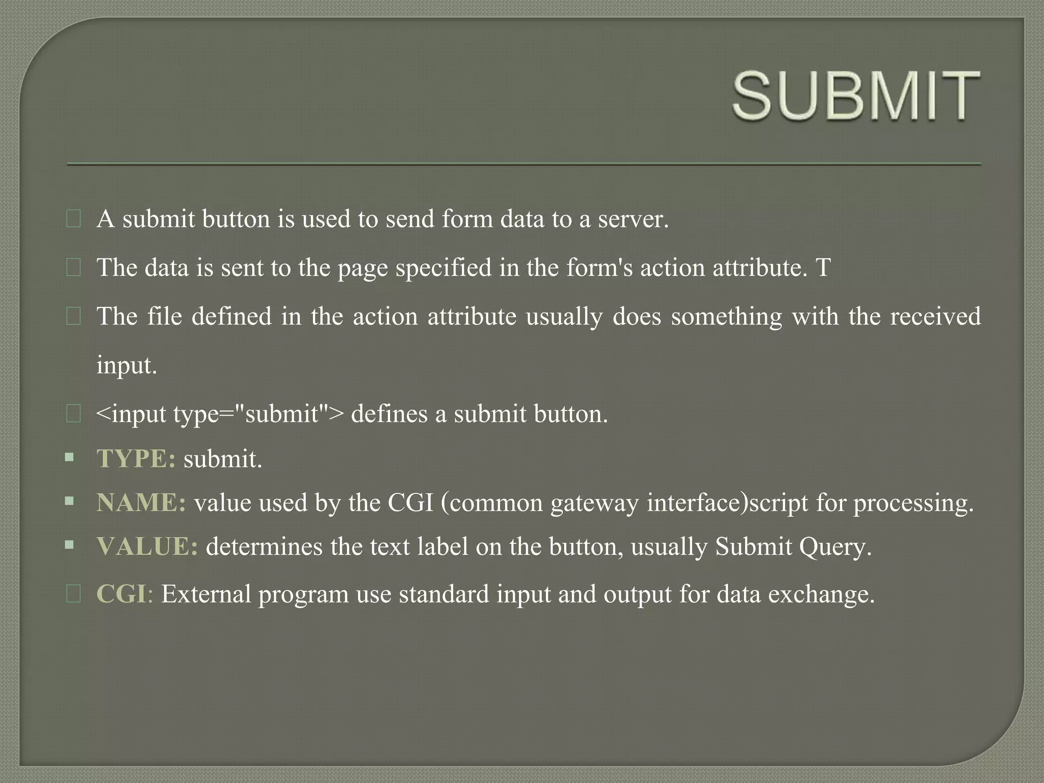 A submit button is used to send form data to a server. 
The data is sent to the page specified in the form's action attribute. T 
The file defined in the action attribute usually does something with the received 
input. 
<input type="submit"> defines a submit button. 
 TYPE: submit. 
 NAME: value used by the CGI (common gateway interface)script for processing. 
 VALUE: determines the text label on the button, usually Submit Query. 
CGI: External program use standard input and output for data exchange. 
 