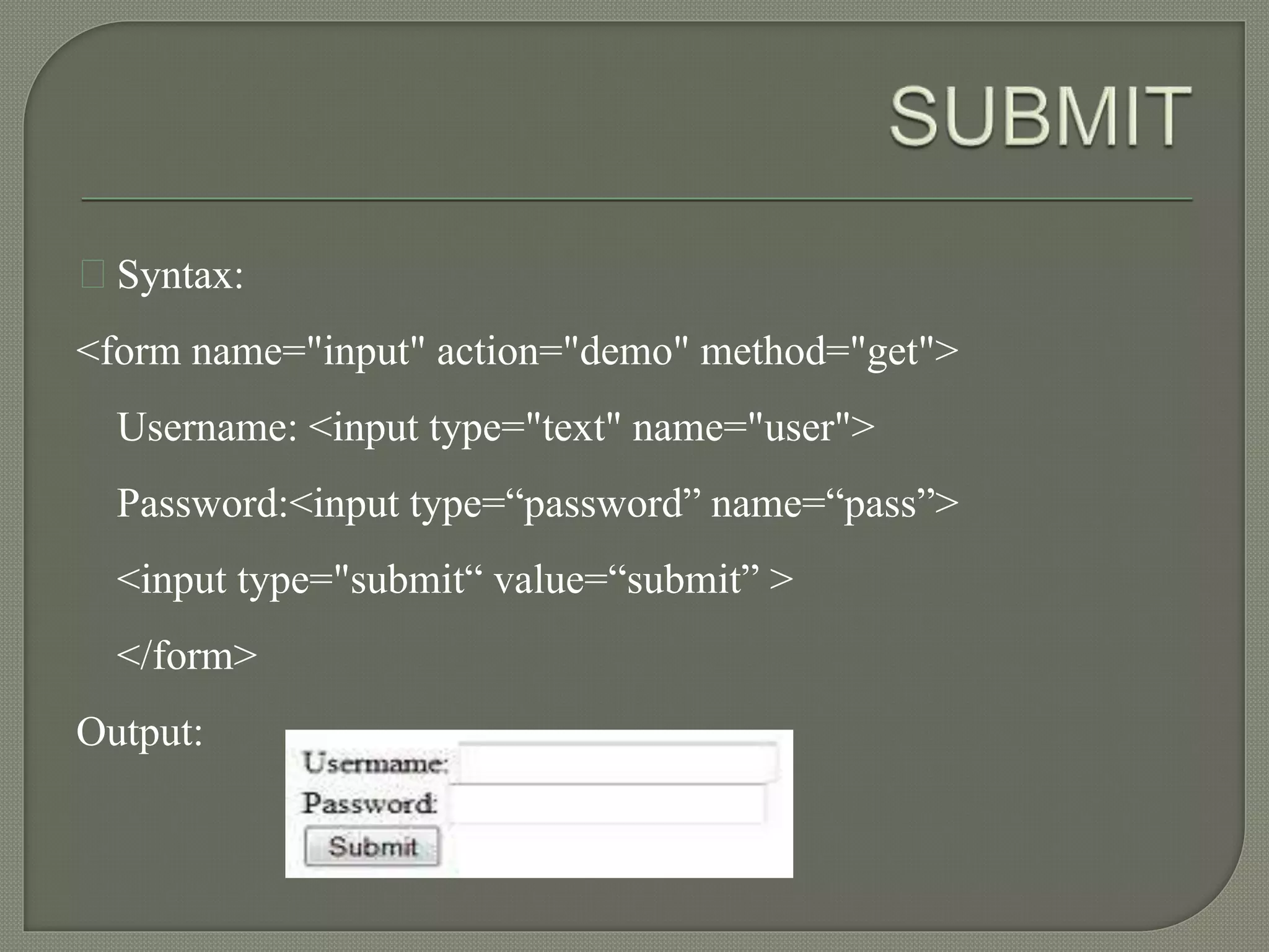 Syntax: 
<form name="input" action="demo" method="get"> 
Username: <input type="text" name="user"> 
Password:<input type=“password” name=“pass”> 
<input type="submit“ value=“submit” > 
</form> 
Output: 
 