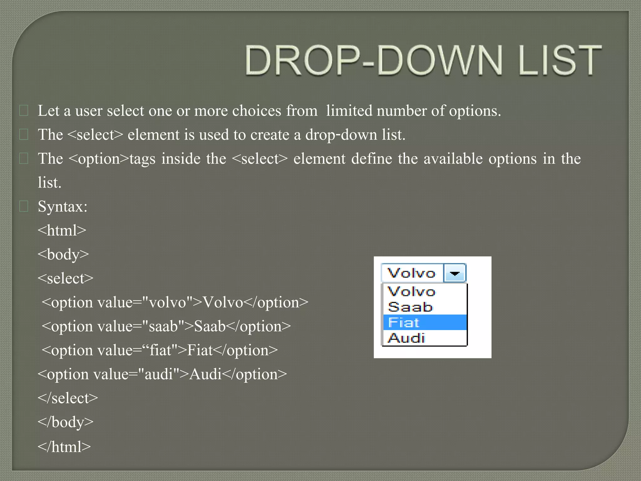 Let a user select one or more choices from limited number of options. 
The <select> element is used to create a drop-down list. 
The <option>tags inside the <select> element define the available options in the 
list. 
Syntax: 
<html> 
<body> 
<select> 
<option value="volvo">Volvo</option> 
<option value="saab">Saab</option> 
<option value=“fiat">Fiat</option> 
<option value="audi">Audi</option> 
</select> 
</body> 
</html> 
 