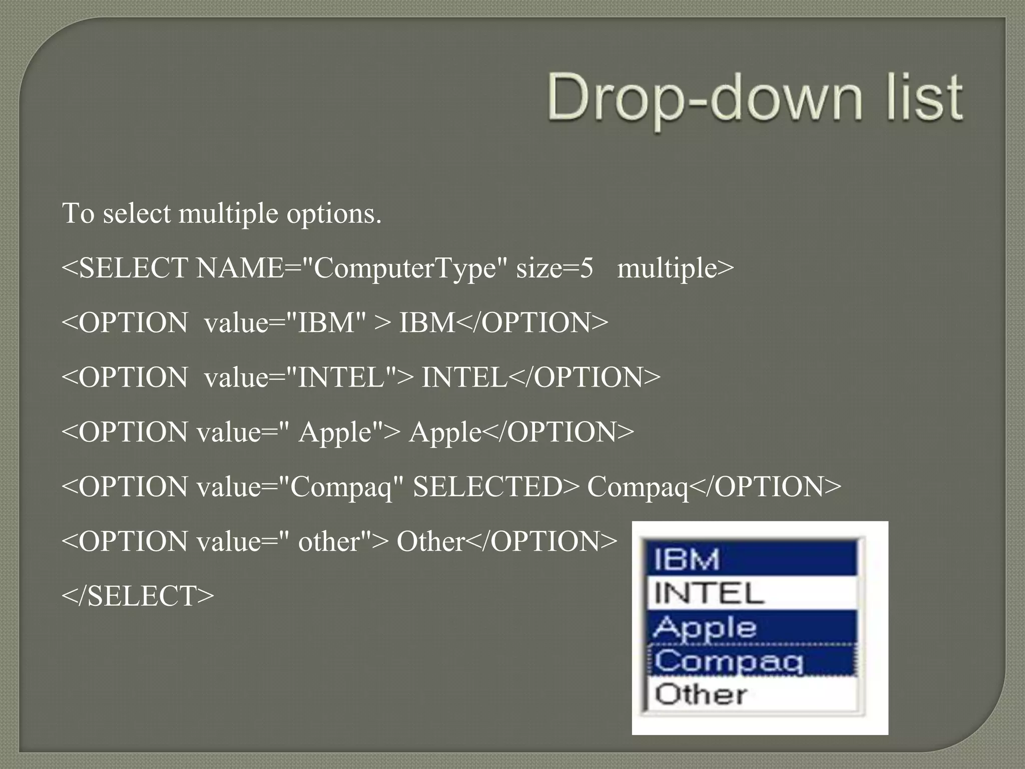 To select multiple options. 
<SELECT NAME="ComputerType" size=5 multiple> 
<OPTION value="IBM" > IBM</OPTION> 
<OPTION value="INTEL"> INTEL</OPTION> 
<OPTION value=" Apple"> Apple</OPTION> 
<OPTION value="Compaq" SELECTED> Compaq</OPTION> 
<OPTION value=" other"> Other</OPTION> 
</SELECT> 
 