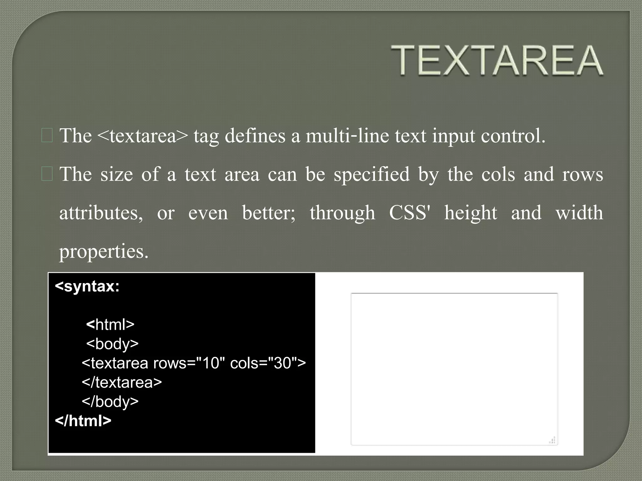 The <textarea> tag defines a multi-line text input control. 
The size of a text area can be specified by the cols and rows 
attributes, or even better; through CSS' height and width 
properties. 
<syntax: 
<html> 
<body> 
<textarea rows="10" cols="30"> 
</textarea> 
</body> 
</html> 
output 
 
