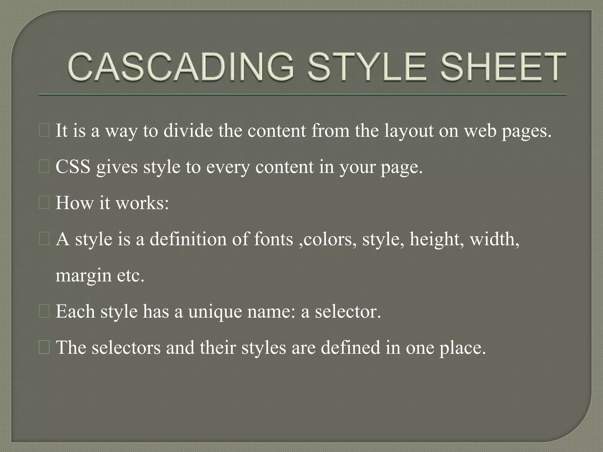 It is a way to divide the content from the layout on web pages. 
CSS gives style to every content in your page. 
How it works: 
A style is a definition of fonts ,colors, style, height, width, 
margin etc. 
Each style has a unique name: a selector. 
The selectors and their styles are defined in one place. 
 