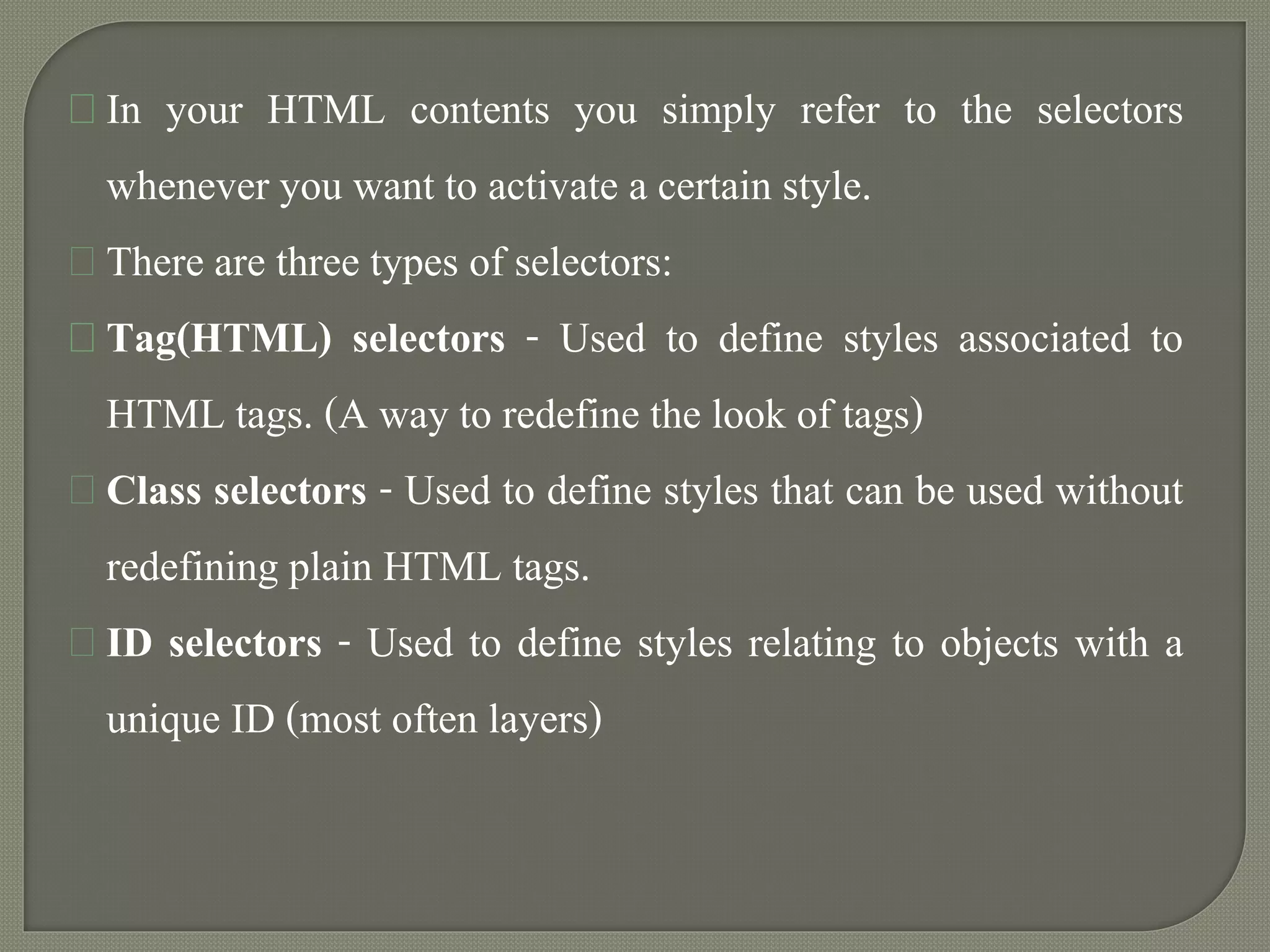 In your HTML contents you simply refer to the selectors 
whenever you want to activate a certain style. 
There are three types of selectors: 
Tag(HTML) selectors - Used to define styles associated to 
HTML tags. (A way to redefine the look of tags) 
Class selectors - Used to define styles that can be used without 
redefining plain HTML tags. 
ID selectors - Used to define styles relating to objects with a 
unique ID (most often layers) 
 
