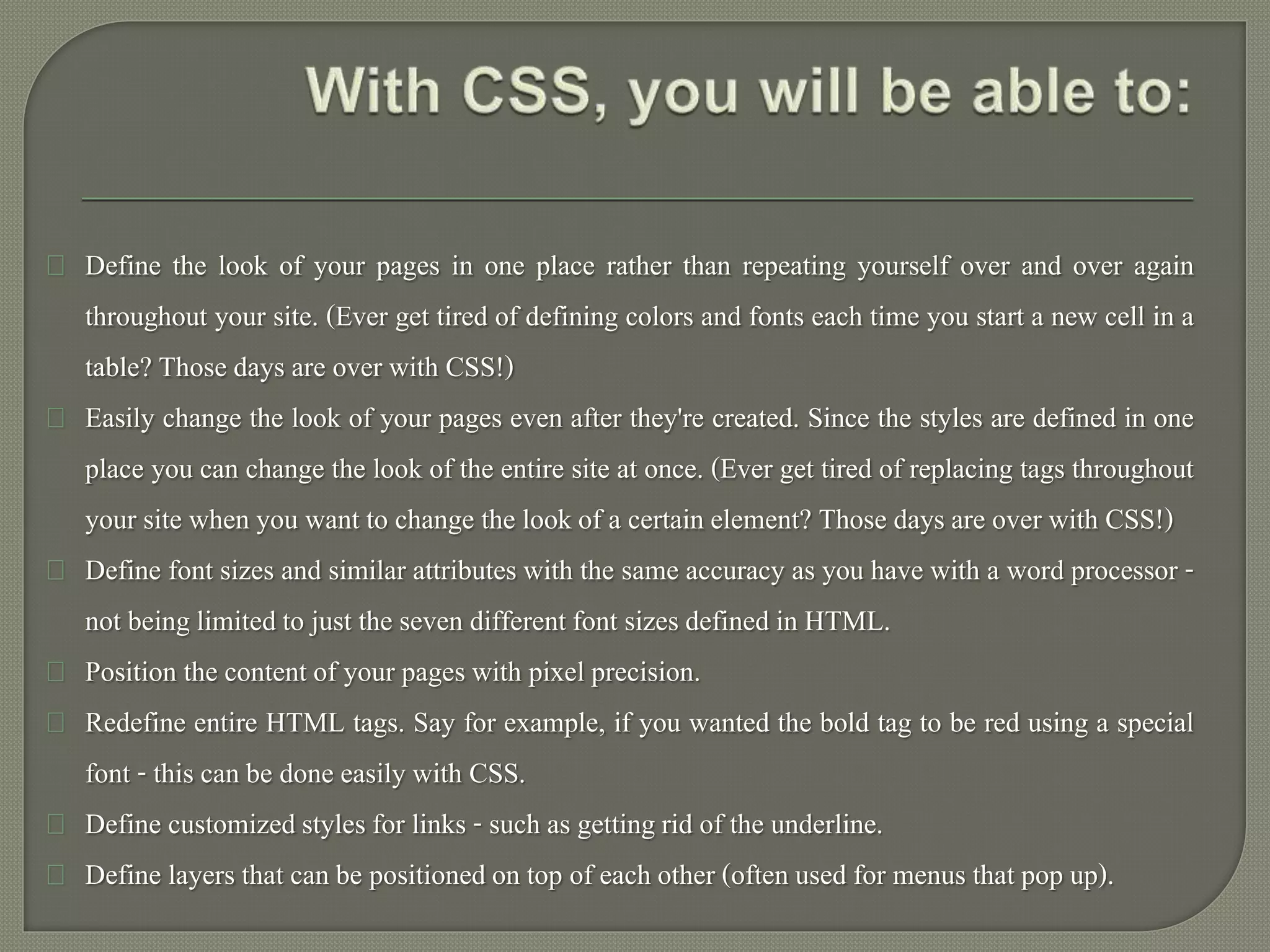 Define the look of your pages in one place rather than repeating yourself over and over again 
throughout your site. (Ever get tired of defining colors and fonts each time you start a new cell in a 
table? Those days are over with CSS!) 
Easily change the look of your pages even after they're created. Since the styles are defined in one 
place you can change the look of the entire site at once. (Ever get tired of replacing tags throughout 
your site when you want to change the look of a certain element? Those days are over with CSS!) 
Define font sizes and similar attributes with the same accuracy as you have with a word processor - 
not being limited to just the seven different font sizes defined in HTML. 
Position the content of your pages with pixel precision. 
Redefine entire HTML tags. Say for example, if you wanted the bold tag to be red using a special 
font - this can be done easily with CSS. 
Define customized styles for links - such as getting rid of the underline. 
Define layers that can be positioned on top of each other (often used for menus that pop up). 
 