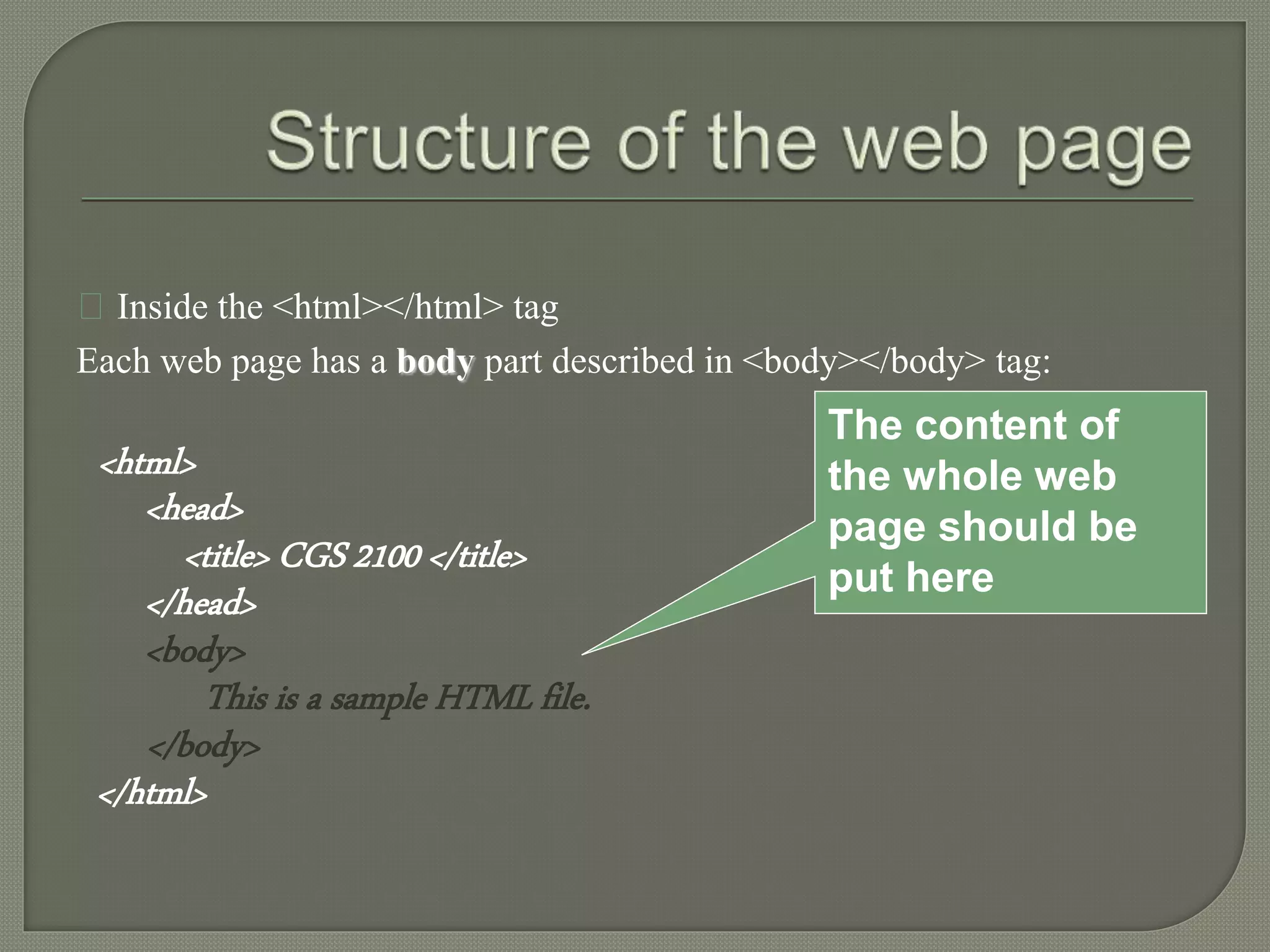 Inside the <html></html> tag 
Each web page has a body part described in <body></body> tag: 
<html> 
<head> 
<title> CGS 2100 </title> 
</head> 
<body> 
This is a sample HTML file. 
</body> 
</html> 
The content of 
the whole web 
page should be 
put here 
 