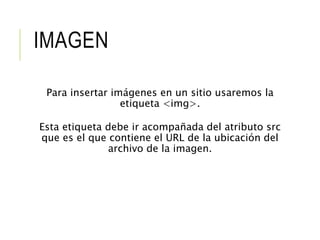 IMAGEN 
Para insertar imágenes en un sitio usaremos la 
etiqueta <img>. 
Esta etiqueta debe ir acompañada del atributo src 
que es el que contiene el URL de la ubicación del 
archivo de la imagen. 
 