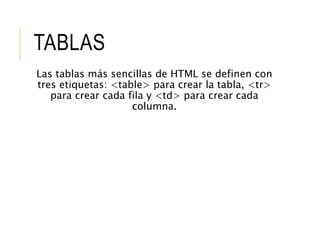 TABLAS 
Las tablas más sencillas de HTML se definen con 
tres etiquetas: <table> para crear la tabla, <tr> 
para crear cada fila y <td> para crear cada 
columna. 
 