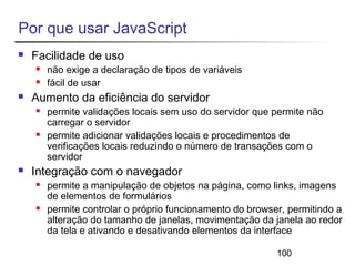 100 
Por que usar JavaScript 
 Facilidade de uso 
 não exige a declaração de tipos de variáveis 
 fácil de usar 
 Aumento da eficiência do servidor 
 permite validações locais sem uso do servidor que permite não 
carregar o servidor 
 permite adicionar validações locais e procedimentos de 
verificações locais reduzindo o número de transações com o 
servidor 
 Integração com o navegador 
 permite a manipulação de objetos na página, como links, imagens 
de elementos de formulários 
 permite controlar o próprio funcionamento do browser, permitindo a 
alteração do tamanho de janelas, movimentação da janela ao redor 
da tela e ativando e desativando elementos da interface 
 