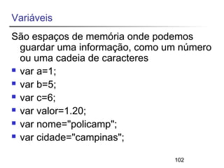 Variáveis 
São espaços de memória onde podemos 
guardar uma informação, como um número 
ou uma cadeia de caracteres 
 var a=1; 
 var b=5; 
 var c=6; 
 var valor=1.20; 
 var nome="policamp"; 
 var cidade="campinas"; 
102 
 