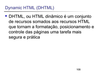 108 
Dynamic HTML (DHTML) 
 DHTML, ou HTML dinâmico é um conjunto 
de recursos somados aos recursos HTML 
que tornam a formatação, posicionamento e 
controle das páginas uma tarefa mais 
segura e prática 
 