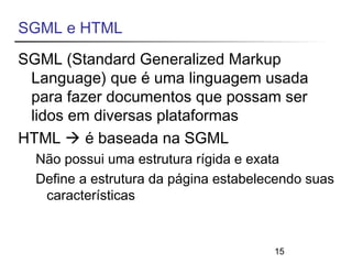 SGML e HTML 
SGML (Standard Generalized Markup 
Language) que é uma linguagem usada 
para fazer documentos que possam ser 
lidos em diversas plataformas 
HTML  é baseada na SGML 
Não possui uma estrutura rígida e exata 
Define a estrutura da página estabelecendo suas 
15 
características 
 