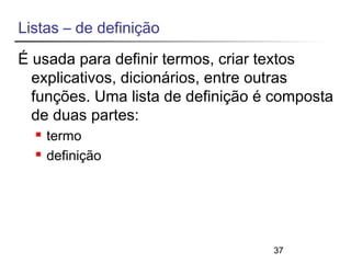 Listas – de definição 
É usada para definir termos, criar textos 
explicativos, dicionários, entre outras 
funções. Uma lista de definição é composta 
de duas partes: 
37 
 termo 
 definição 
 