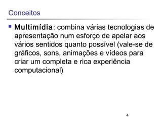 4 
Conceitos 
 Multimídia: combina várias tecnologias de 
apresentação num esforço de apelar aos 
vários sentidos quanto possível (vale-se de 
gráficos, sons, animações e vídeos para 
criar um completa e rica experiência 
computacional) 
 