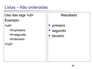 40 
Listas – Não ordenadas 
Uso das tags <ul> 
Exemplo: 
<ul> 
<li>primeiro 
<li>segundo 
<li>terceiro 
</ul> 
Resultado 
 primeiro 
 segundo 
 terceiro 
 