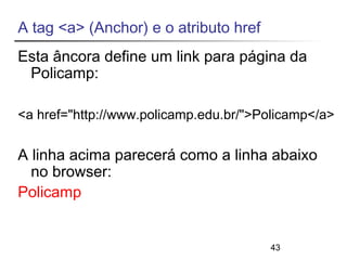 A tag <a> (Anchor) e o atributo href 
Esta âncora define um link para página da 
Policamp: 
<a href="http://www.policamp.edu.br/">Policamp</a> 
A linha acima parecerá como a linha abaixo 
no browser: 
Policamp 
43 
 