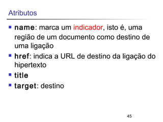 45 
Atributos 
 name: marca um indicador, isto é, uma 
região de um documento como destino de 
uma ligação 
 href: indica a URL de destino da ligação do 
hipertexto 
 title 
 target: destino 
 