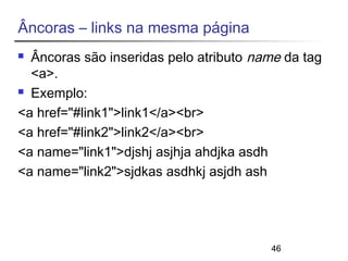 46 
Âncoras – links na mesma página 
 Âncoras são inseridas pelo atributo name da tag 
<a>. 
 Exemplo: 
<a href="#link1">link1</a><br> 
<a href="#link2">link2</a><br> 
<a name="link1">djshj asjhja ahdjka asdh 
<a name="link2">sjdkas asdhkj asjdh ash 
 