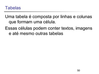 Tabelas 
Uma tabela é composta por linhas e colunas 
que formam uma célula. 
Essas células podem conter textos, imagens 
e até mesmo outras tabelas 
50 
 