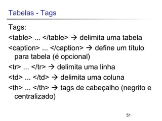 Tabelas - Tags 
Tags: 
<table> ... </table>  delimita uma tabela 
<caption> ... </caption>  define um título 
para tabela (é opcional) 
<tr> ... </tr>  delimita uma linha 
<td> ... </td>  delimita uma coluna 
<th> ... </th>  tags de cabeçalho (negrito e 
centralizado) 
51 
 
